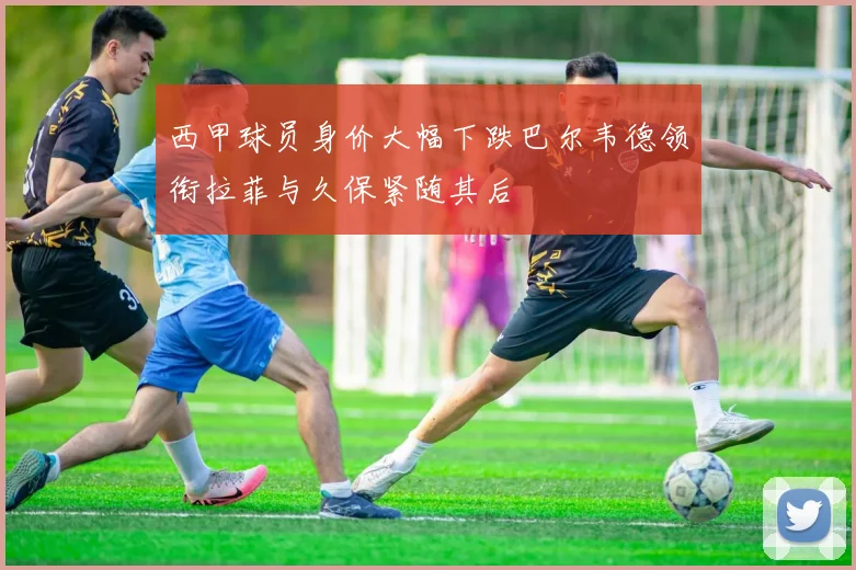 西甲球员身价大幅下跌巴尔韦德领衔拉菲与久保紧随其后