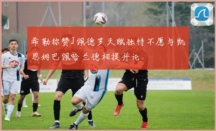 希勒称赞J佩德罗天赋独特不愿与凯恩姆巴佩哈兰德相提并论