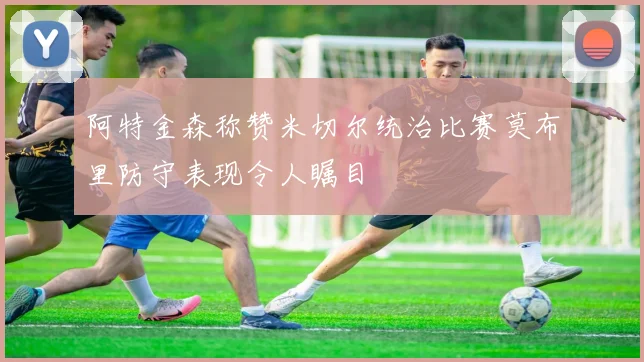 阿特金森称赞米切尔统治比赛莫布里防守表现令人瞩目