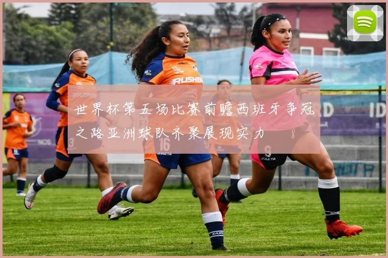 世界杯第五场比赛前瞻西班牙争冠之路亚洲球队齐聚展现实力