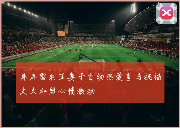 库库雷利亚妻子自幼热爱皇马祝福丈夫加盟心情激动