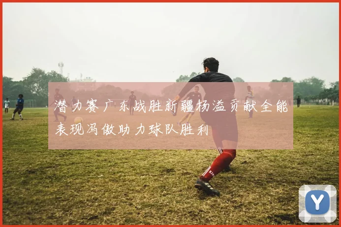 潜力赛广东战胜新疆杨溢贡献全能表现冯傲助力球队胜利