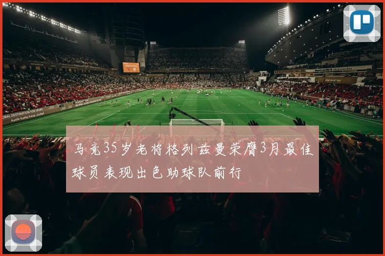 马竞35岁老将格列兹曼荣膺3月最佳球员表现出色助球队前行