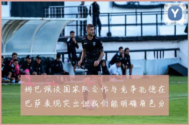 姆巴佩谈国家队合作与竞争孔德在巴萨表现突出但我们能明确角色分工