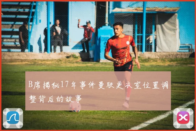 B席揭秘17年事件曼联更衣室位置调整背后的故事