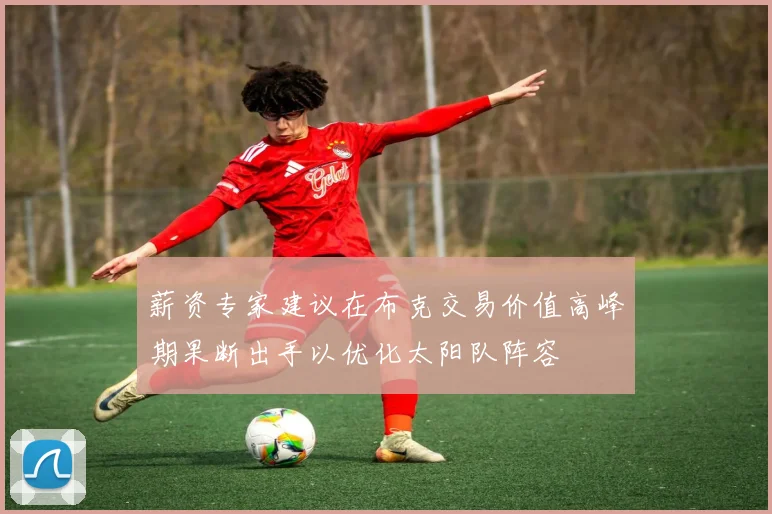 薪资专家建议在布克交易价值高峰期果断出手以优化太阳队阵容