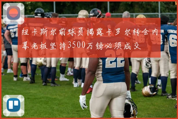 纽卡斯尔前球员揭露卡罗尔转会内幕老板坚持3500万镑必须成交