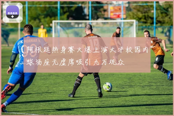 阿根廷热身赛火爆上演大学校园内球场座无虚席吸引九万观众