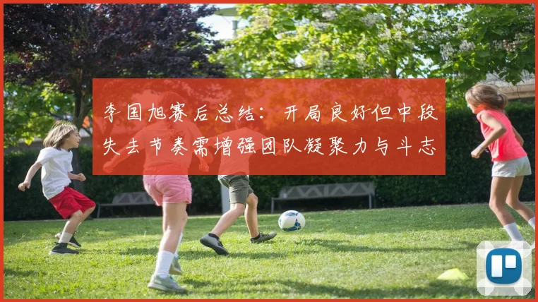李国旭赛后总结：开局良好但中段失去节奏需增强团队凝聚力与斗志