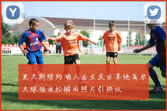 里夫斯续约湖人后女友分享他高尔夫球场放松瞬间照片引热议