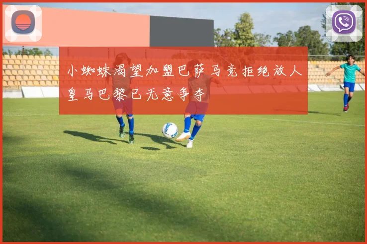 小蜘蛛渴望加盟巴萨马竞拒绝放人皇马巴黎已无意争夺