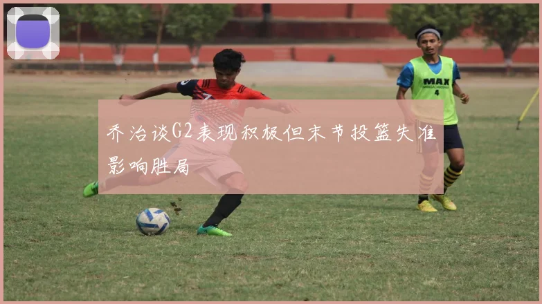 乔治谈G2表现积极但末节投篮失准影响胜局