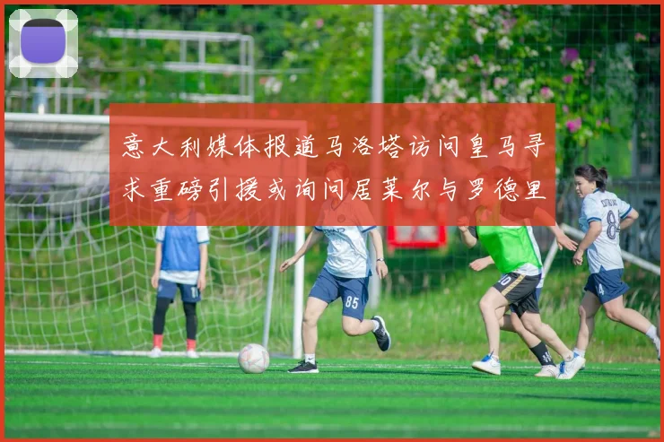 意大利媒体报道马洛塔访问皇马寻求重磅引援或询问居莱尔与罗德里戈