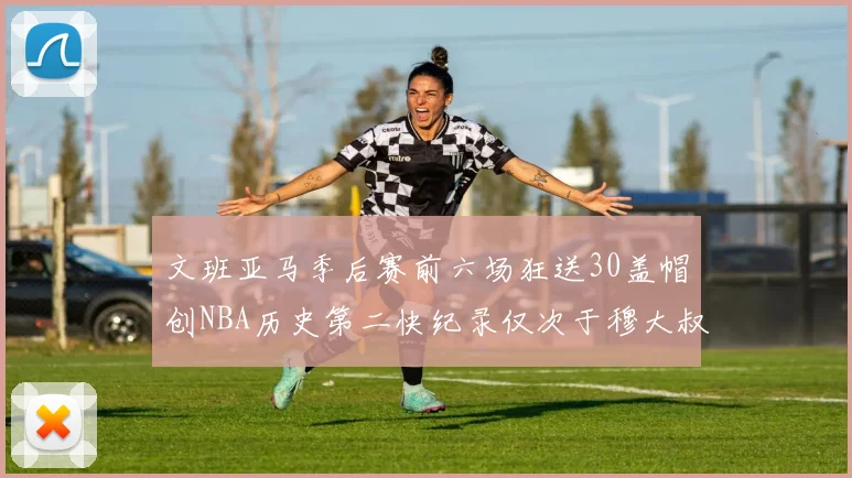 文班亚马季后赛前六场狂送30盖帽创NBA历史第二快纪录仅次于穆大叔的五场表现