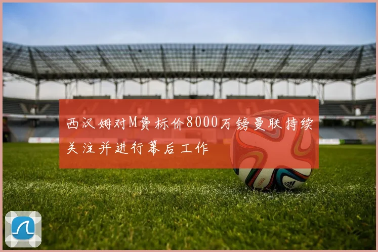 西汉姆对M费标价8000万镑曼联持续关注并进行幕后工作