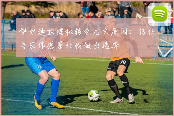 伊尔迪兹揭秘转会尤文原因：信任与宏伟愿景让我做出选择
