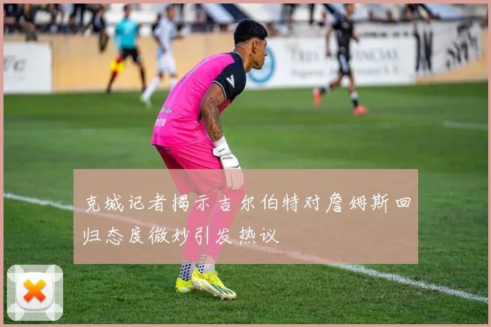 克城记者揭示吉尔伯特对詹姆斯回归态度微妙引发热议