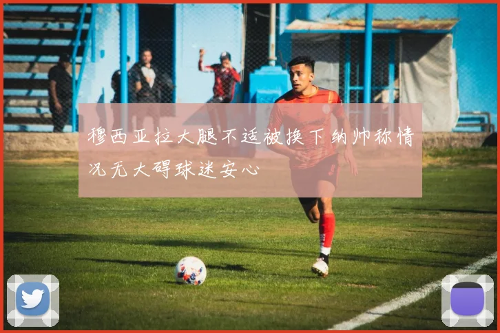 穆西亚拉大腿不适被换下纳帅称情况无大碍球迷安心